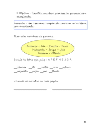 I) Objetivo : Escribir nombres propios de persona con
mayúscula.
Recuerda : los nombres propios de persona se escriben
con mayúscula.
1.Leo estos nombres de persona.
Antonio – Pili – Emilio – Fani
Margarita – Sergio – José
Gustavo - Alberto
Escribo la letra que falta : A P E F M S J G A
__ntonio, __ili, __milio, __ani, __ustavo,
__argarita, __ergio, __osé , __lberto
2.Escribo el nombre de mis papás.
____________________ __________________
13
 