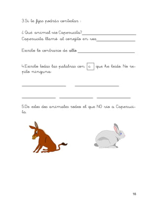 3.Si te fijas podrás contestar :
¿ Qué animal vio Caperucita?_____________________
Caperucita llamó al conejito en voz_______________
Escribo lo contrario de alto ______________________
4.Escribo todas las palabras con c que he leído. No re-
pito ninguna:
_________________ _________________
_____________ _____________ _____________
5.De estos dos animales rodeo el que NO vio a Caperuci-
ta.
16
 
