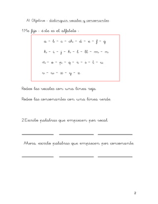 A) Objetivo : distinguir vocales y consonantes
1.Me fijo : é ste es el alfabeto :
a – b – c – ch – d – e – f – g
h – i – j – k – l – ll – m – n
ñ – o – p – q – r – s – t – u
v – w – x – y – z
Rodeo las vocales con una línea roja.
Rodeo las consonantes con una línea verde.
2.Escribo palabras que empiecen por vocal.
___________ ____________ ____________
Ahora, escribo palabras que empiecen por consonante.
___________ ____________ ____________
2
 