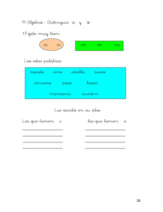 P) Objetivo : Distinguir c y z
1.Fíjate muy bien
ce ci za zo zu
Leo estas palabras
zapato cine cerilla zueco
cenicero pozo hacer
manzana zurró n
Las escribo en su sitio
Las que tienen c las que tienen z
_______________ _______________
_______________ _______________
_______________ _______________
_______________ _______________
26
 