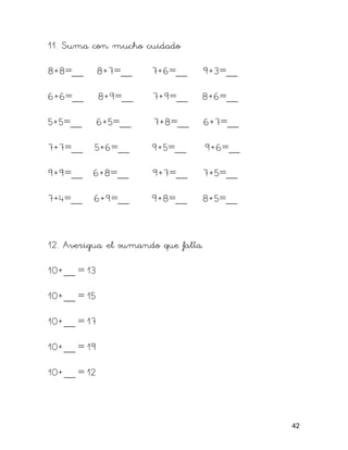 11. Suma con mucho cuidado
8+8=__ 8+7=__ 7+6=__ 9+3=__
6+6=__ 8+9=__ 7+9=__ 8+6=__
5+5=__ 6+5=__ 7+8=__ 6+7=__
7+7=__ 5+6=__ 9+5=__ 9+6=__
9+9=__ 6+8=__ 9+7=__ 7+5=__
7+4=__ 6+9=__ 9+8=__ 8+5=__
12. Averigua el sumando que falta.
10+__ = 13
10+__ = 15
10+__ = 17
10+__ = 19
10+__ = 12
42
 