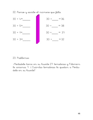 22. Pienso y escribo el número que falta
30 + 4=_____ 30 +____ = 36
30 + 5=_____ 30 +____ = 38
30 + 1=_____ 30 +____ = 37
30 + 3=_____ 30 +____ = 32
23. Problemas
-Mortadelo tiene en su huerto 27 tomateras y Filemó n
le arranca 7. ¿ Cuántas tomateras le quedan a Morta-
delo en su huerto?
48
 