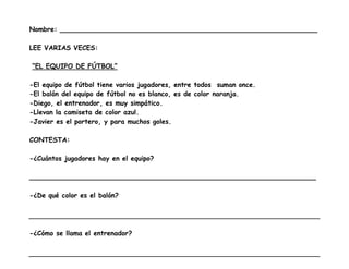 Nombre: ______________________________________________________________

LEE VARIAS VECES:

“EL EQUIPO DE FÚTBOL”

-El equipo de fútbol tiene varios jugadores, entre todos suman once.
-El balón del equipo de fútbol no es blanco, es de color naranja.
-Diego, el entrenador, es muy simpático.
-Llevan la camiseta de color azul.
-Javier es el portero, y para muchos goles.

CONTESTA:

-¿Cuántos jugadores hay en el equipo?

_____________________________________________________________________

-¿De qué color es el balón?




-¿Cómo se llama el entrenador?
 