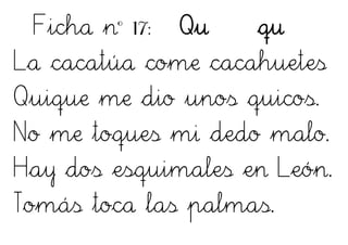 Ficha nº 17: Qu qu
La cacatúa come cacahuetes
Quique me dio unos quicos.
No me toques mi dedo malo.
Hay dos esquimales en León.
Tomás toca las palmas.
 