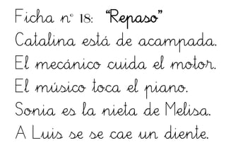 Ficha nº 18: “Repaso”
Catalina está de acampada.
El mecánico cuida el motor.
El músico toca el piano.
Sonia es la nieta de Melisa.
A Luis se se cae un diente.
 