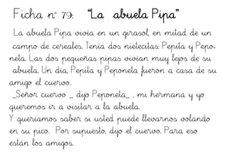 Ficha nº 79: “La abuela Pipa”
La abuela Pipa vivía en un girasol, en mitad de un
campo de cereales. Tenía dos nietecitas: Pepita y Pepo-
neta. Las dos pequeñas pipas vivían muy lejos de su
abuela. Un día, Pepita y Peponeta fueron a casa de su
amigo el cuervo.
_Señor cuervo _ dijo Peponeta_ , mi hermana y yo
queremos ir a visitar a la abuela.
Y queríamos saber si usted puede llevarnos volando
en su pico. Por supuesto, dijo el cuervo. Para eso
están los amigos.
 