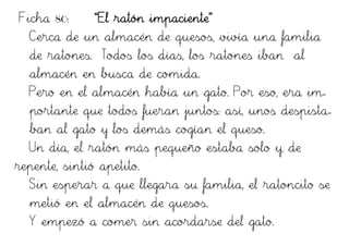 Ficha 80: “El ratón impaciente”
Cerca de un almacén de quesos, vivía una familia
de ratones. Todos los días, los ratones iban al
almacén en busca de comida.
Pero en el almacén había un gato. Por eso, era im-
portante que todos fueran juntos: así, unos despista-
ban al gato y los demás cogían el queso.
Un día, el ratón más pequeño estaba solo y, de
repente, sintió apetito.
Sin esperar a que llegara su familia, el ratoncito se
metió en el almacén de quesos.
Y empezó a comer sin acordarse del gato.
 
