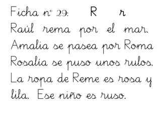 Ficha nº 29: R r
Raúl rema por el mar.
Amalia se pasea por Roma
Rosalía se puso unos rulos.
La ropa de Reme es rosa y
lila. Ese niño es ruso.
 