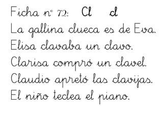 Ficha nº 72: Cl cl
La gallina clueca es de Eva.
Elisa clavaba un clavo.
Clarisa compró un clavel.
Claudio apretó las clavijas.
El niño teclea el piano.
 