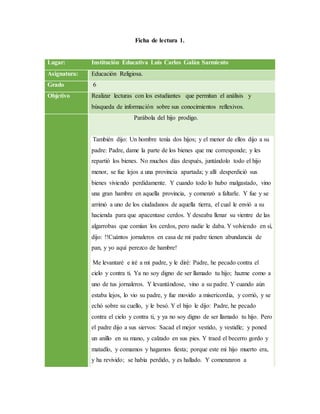 Ficha de lectura 1.
Lugar: Institución Educativa Luis Carlos Galán Sarmiento
Asignatura: Educación Religiosa.
Grado 6
Objetivo Realizar lecturas con los estudiantes que permitan el análisis y
búsqueda de información sobre sus conocimientos reflexivos.
Parábola del hijo prodigo.
También dijo: Un hombre tenía dos hijos; y el menor de ellos dijo a su
padre: Padre, dame la parte de los bienes que me corresponde; y les
repartió los bienes. No muchos días después, juntándolo todo el hijo
menor, se fue lejos a una provincia apartada; y allí desperdició sus
bienes viviendo perdidamente. Y cuando todo lo hubo malgastado, vino
una gran hambre en aquella provincia, y comenzó a faltarle. Y fue y se
arrimó a uno de los ciudadanos de aquella tierra, el cual le envió a su
hacienda para que apacentase cerdos. Y deseaba llenar su vientre de las
algarrobas que comían los cerdos, pero nadie le daba. Y volviendo en sí,
dijo: !!Cuántos jornaleros en casa de mi padre tienen abundancia de
pan, y yo aquí perezco de hambre!
Me levantaré e iré a mi padre, y le diré: Padre, he pecado contra el
cielo y contra ti. Ya no soy digno de ser llamado tu hijo; hazme como a
uno de tus jornaleros. Y levantándose, vino a su padre. Y cuando aún
estaba lejos, lo vio su padre, y fue movido a misericordia, y corrió, y se
echó sobre su cuello, y le besó. Y el hijo le dijo: Padre, he pecado
contra el cielo y contra ti, y ya no soy digno de ser llamado tu hijo. Pero
el padre dijo a sus siervos: Sacad el mejor vestido, y vestidle; y poned
un anillo en su mano, y calzado en sus pies. Y traed el becerro gordo y
matadlo, y comamos y hagamos fiesta; porque este mi hijo muerto era,
y ha revivido; se había perdido, y es hallado. Y comenzaron a
 