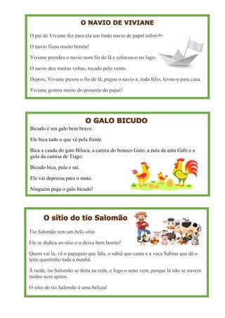 O NAVIO DE VIVIANE
O pai de Viviane fez para ela um lindo navio de papel colorido.
O navio ficou muito bonito!
Viviane prendeu o navio num fio de lã e colocou-o no lago.
O navio deu muitas voltas, tocado pelo vento.
Depois, Viviane puxou o fio de lã, pegou o navio e, toda feliz, levou-o para casa.
Viviane gostou muito do presente do papai!
O GALO BICUDO
Bicudo é um galo bem bravo.
Ele bica tudo o que vê pela frente.
Bica a cauda do gato Biluca, a careca do boneco Guto, a pata da gata Gabi e a
gola da camisa de Tiago.
Bicudo bica, pula e sai.
Ele vai depressa para o mato.
Ninguém pega o galo bicudo!
O sítio do tio Salomão
Tio Salomão tem um belo sítio.
Ele se dedica ao sítio e o deixa bem bonito!
Quem vai lá, vê o papagaio que fala, o sabiá que canta e a vaca Sabina que dá o
leite quentinho toda a manhã.
À tarde, tio Salomão se deita na rede, e logo o sono vem, porque lá não se ouvem
ruídos nem apitos.
O sítio do tio Salomão é uma beleza!
 