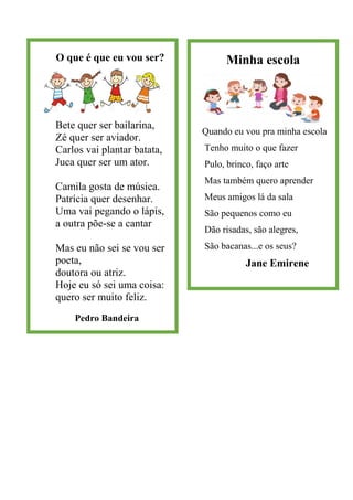 O que é que eu vou ser?
Bete quer ser bailarina,
Zé quer ser aviador.
Carlos vai plantar batata,
Juca quer ser um ator.
Camila gosta de música.
Patrícia quer desenhar.
Uma vai pegando o lápis,
a outra põe-se a cantar
Mas eu não sei se vou ser
poeta,
doutora ou atriz.
Hoje eu só sei uma coisa:
quero ser muito feliz.
Pedro Bandeira
Minha escola
Quando eu vou pra minha escola
Tenho muito o que fazer
Pulo, brinco, faço arte
Mas também quero aprender
Meus amigos lá da sala
São pequenos como eu
Dão risadas, são alegres,
São bacanas...e os seus?
Jane Emirene
 