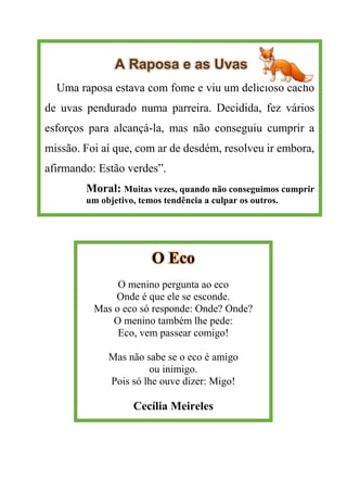 A Raposa e as Uvas
Uma raposa estava com fome e viu um delicioso cacho
de uvas pendurado numa parreira. Decidida, fez vários
esforços para alcançá-la, mas não conseguiu cumprir a
missão. Foi aí que, com ar de desdém, resolveu ir embora,
afirmando: Estão verdes”.
Moral: Muitas vezes, quando não conseguimos cumprir
um objetivo, temos tendência a culpar os outros.
O Eco
O menino pergunta ao eco
Onde é que ele se esconde.
Mas o eco só responde: Onde? Onde?
O menino também lhe pede:
Eco, vem passear comigo!
Mas não sabe se o eco é amigo
ou inimigo.
Pois só lhe ouve dizer: Migo!
Cecília Meireles
 