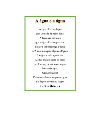 A égua e a água
A égua olhava a lagoa
com vontade de beber água.
A lagoa era tão larga
que a égua olhava e passava.
Bastava-lhe uma poça d’água,
Ah! mas só daqui a algumas léguas.
E a égua a sede aguentava.
A égua andava agora às cegas
de olhos vagos nas terras vagas,
buscando água.
Grande mágoa!
Pois o orvalho é uma gota exígua
e as lagoas são muito largas.
Cecília Meireles
 