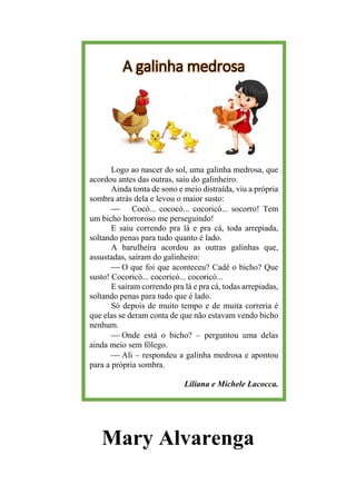 A galinha medrosa
Logo ao nascer do sol, uma galinha medrosa, que
acordou antes das outras, saiu do galinheiro.
Ainda tonta de sono e meio distraída, viu a própria
sombra atrás dela e levou o maior susto:
⎯ Cocó... cococó... cocoricó... socorro! Tem
um bicho horroroso me perseguindo!
E saiu correndo pra lá e pra cá, toda arrepiada,
soltando penas para tudo quanto é lado.
A barulheira acordou as outras galinhas que,
assustadas, saíram do galinheiro:
⎯ O que foi que aconteceu? Cadê o bicho? Que
susto! Cocoricó... cocoricó... cocoricó...
E saíram correndo pra lá e pra cá, todas arrepiadas,
soltando penas para tudo que é lado.
Só depois de muito tempo e de muita correria é
que elas se deram conta de que não estavam vendo bicho
nenhum.
⎯ Onde está o bicho? – perguntou uma delas
ainda meio sem fôlego.
⎯ Ali – respondeu a galinha medrosa e apontou
para a própria sombra.
Liliana e Michele Lacocca.
Mary Alvarenga
 