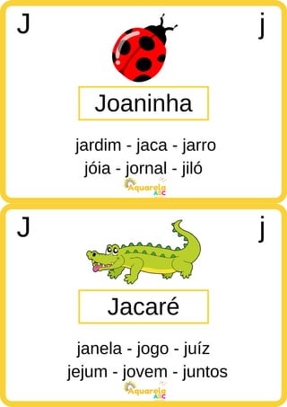 jóia - jornal - jiló
ABC
Aquarela
jejum - jovem - juntos
ABC
Aquarela
Joaninha
J j
jardim - jaca - jarro
Jacaré
J j
janela - jogo - juíz
 
