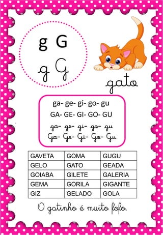G
g
G
g
ga- ge- gi- go- gu
GA- GE- GI- GO- GU
ga- ge- gi- go- gu
Ga- Ge- Gi- Go- Gu
GAVETA GOMA GUGU
GELO GATO GEADA
GOIABA GILETE GALERIA
GEMA GORILA GIGANTE
GIZ GELADO GOLA
O gatinho é muito fofo.
gato
 