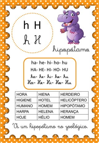 H
h
H
h
ha- he- hi- ho- hu
HA- HE- HI- HO- HU
ha- he- hi- ho- hu
Ha- He- Hi- Ho- Hu
HORA HIENA HERDEIRO
HIGIENE HOTEL HELICÓPTERO
HUMANO HOMEM HIPOPÓTAMO
HARPA HELENA HERANÇA
HOJE HÉLIO HOMEM
.
hipopótamo
Vi um hipopótamo no zoológico.
 