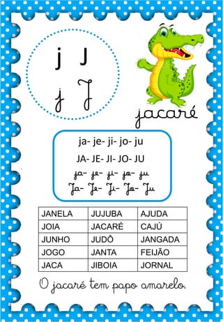 J
j
J
j
ja- je- ji- jo- ju
JA- JE- JI- JO- JU
ja- je- ji- jo- ju
Ja- Je- Ji- Jo- Ju
JANELA JUJUBA AJUDA
JOIA JACARÉ CAJÚ
JUNHO JUDÔ JANGADA
JOGO JANTA FEIJÃO
JACA JIBOIA JORNAL
.
jacaré
O jacaré tem papo amarelo.
 