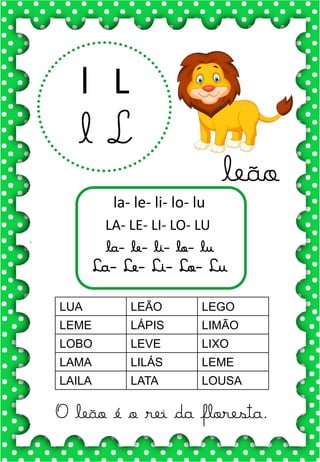 L
l
L
l
la- le- li- lo- lu
LA- LE- LI- LO- LU
la- le- li- lo- lu
La- Le- Li- Lo- Lu
LUA LEÃO LEGO
LEME LÁPIS LIMÃO
LOBO LEVE LIXO
LAMA LILÁS LEME
LAILA LATA LOUSA
.
leão
O leão é o rei da floresta.
 