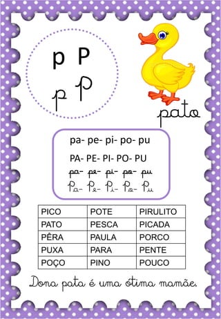 P
p
P
p
pa- pe- pi- po- pu
PA- PE- PI- PO- PU
pa- pe- pi- po- pu
Pa- Pe- Pi- Po- Pu
PICO POTE PIRULITO
PATO PESCA PICADA
PÊRA PAULA PORCO
PUXA PARA PENTE
POÇO PINO POUCO
Dona pata é uma ótima mamãe.
pato
 