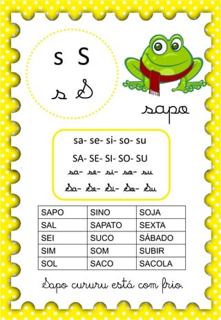 S
s
S
s
sa- se- si- so- su
SA- SE- SI- SO- SU
sa- se- si- so- su
Sa- Se- Si- So- Su
SAPO SINO SOJA
SAL SAPATO SEXTA
SEI SUCO SÁBADO
SIM SOM SUBIR
SOL SACO SACOLA
Sapo cururu está com frio.
sapo
 