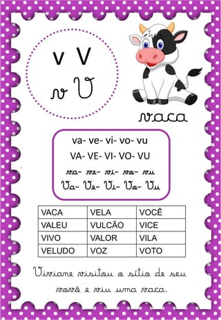 V
v
V
v
va- ve- vi- vo- vu
VA- VE- VI- VO- VU
va- ve- vi- vo- vu
Va- Ve- Vi- Vo- Vu
VACA VELA VOCÊ
VALEU VULCÃO VICE
VIVO VALOR VILA
VELUDO VOZ VOTO
Viviane visitou o sítio de seu
vovô e viu uma vaca.
vaca
 
