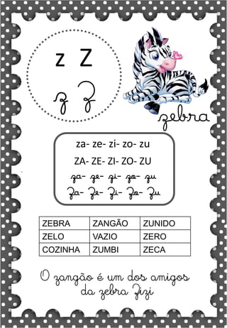 Z
z
Z
z
za- ze- zi- zo- zu
ZA- ZE- ZI- ZO- ZU
za- ze- zi- zo- zu
Za- Ze- Zi- Zo- Zu
ZEBRA ZANGÃO ZUNIDO
ZELO VAZIO ZERO
COZINHA ZUMBI ZECA
O zangão é um dos amigos
da zebra Zizi
zebra
 