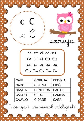 C
c
C
c coruja
ca- ce- ci- co- cu
CA- CE- CI- CO- CU
ca- ce- ci- co- cu
Ca- Ce- Ci- Co- Cu
CAIU CORUJA CEBOLA
CABO CINEMA CIPÓ
CANOA CENOURA CABIDE
CARRO CEDO CAMISA
CAVALO CIDADE CASA
A coruja é um animal inteligente.
 