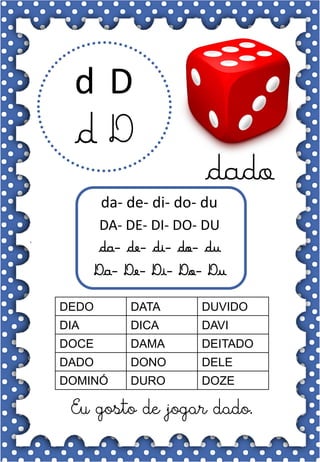 D
d
D
d
dado
da- de- di- do- du
DA- DE- DI- DO- DU
da- de- di- do- du
Da- De- Di- Do- Du
DEDO DATA DUVIDO
DIA DICA DAVI
DOCE DAMA DEITADO
DADO DONO DELE
DOMINÓ DURO DOZE
Eu gosto de jogar dado.
 