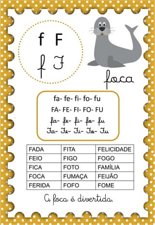 F
f
F
f
fa- fe- fi- fo- fu
FA- FE- FI- FO- FU
fa- fe- fi- fo- fu
Fa- Fe- Fi- Fo- Fu
foca
FADA FITA FELICIDADE
FEIO FIGO FOGO
FICA FOTO FAMÍLIA
FOCA FUMAÇA FEIJÃO
FERIDA FOFO FOME
A foca é divertida.
 