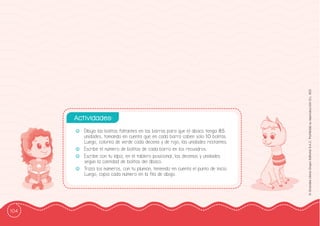 104
©
Grandes
Libros
Grupo
Editorial
S.A.C.
Prohibida
su
reproducción
D.L.
822
-
- Dibuja las bolitas faltantes en las barras para que el ábaco tenga 85
unidades, tomando en cuenta que en cada barra caben solo 10 bolitas.
Luego, colorea de verde cada decena y de rojo, las unidades restantes.
-
- Escribe el número de bolitas de cada barra en los recuadros.
-
- Escribe con tu lápiz, en el tablero posicional, las decenas y unidades
según la cantidad de bolitas del ábaco.
-
- Traza los números, con tu plumón, teniendo en cuenta el punto de inicio.
Luego, copia cada número en la ffila de abajo.
Actividades:
 