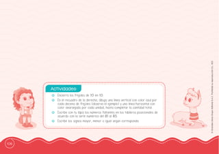 106
©
Grandes
Libros
Grupo
Editorial
S.A.C.
Prohibida
su
reproducción
D.L.
822
-
- Encierra los frejoles de 10 en 10.
-
- En el recuadro de la derecha, dibuja una línea vertical con color azul por
cada decena de frejoles (observa el ejemplo) y una línea horizontal con
color anaranjado por cada unidad, hasta completar la cantidad total.
-
- Escribe con tu lápiz los números faltantes en los tableros posicionales de
acuerdo con la serie numérica del 81 al 85.
-
- Escribe los signos mayor, menor o igual según corresponda.
Actividades:
 