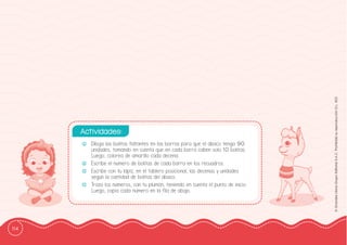 114
©
Grandes
Libros
Grupo
Editorial
S.A.C.
Prohibida
su
reproducción
D.L.
822
-
- Dibuja las bolitas faltantes en las barras para que el ábaco tenga 90
unidades, tomando en cuenta que en cada barra caben solo 10 bolitas.
Luego, colorea de amarillo cada decena.
-
- Escribe el número de bolitas de cada barra en los recuadros.
-
- Escribe con tu lápiz, en el tablero posicional, las decenas y unidades
según la cantidad de bolitas del ábaco.
-
- Traza los números, con tu plumón, teniendo en cuenta el punto de inicio.
Luego, copia cada número en la fila de abajo.
Actividades:
-
- Dibuja las bolitas faltantes en las barras para que el ábaco tenga 90
unidades, tomando en cuenta que en cada barra caben solo 10 bolitas.
Luego, colorea de amarillo cada decena.
-
- Escribe el número de bolitas de cada barra en los recuadros.
-
- Escribe con tu lápiz, en el tablero posicional, las decenas y unidades
según la cantidad de bolitas del ábaco.
-
- Traza los números, con tu plumón, teniendo en cuenta el punto de inicio.
Luego, copia cada número en la ffila de abajo.
Actividades:
 