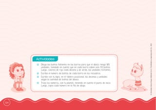 124
©
Grandes
Libros
Grupo
Editorial
S.A.C.
Prohibida
su
reproducción
D.L.
822
-
- Dibuja las bolitas faltantes en las barras para que el ábaco tenga 95
unidades, tomando en cuenta que en cada barra caben solo 10 bolitas.
Luego, colorea de rojo cada decena y de verde, las unidades restantes.
-
- Escribe el número de bolitas de cada barra en los recuadros.
-
- Escribe con tu lápiz, en el tablero posicional, las decenas y unidades
según la cantidad de bolitas del ábaco.
-
- Traza los números, con tu plumón, teniendo en cuenta el punto de inicio.
Luego, copia cada número en la ffila de abajo.
Actividades:
 