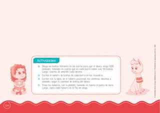 134
©
Grandes
Libros
Grupo
Editorial
S.A.C.
Prohibida
su
reproducción
D.L.
822
-
- Dibuja las bolitas faltantes en las barras para que el ábaco tenga 100
unidades, tomando en cuenta que en cada barra caben solo 10 bolitas.
Luego, colorea de amarillo cada decena.
-
- Escribe el número de bolitas de cada barra en los recuadros.
-
- Escribe con tu lápiz, en el tablero posicional, las centenas, decenas y
unidades según la cantidad de bolitas del ábaco.
-
- Traza los números, con tu plumón, teniendo en cuenta el punto de inicio.
Luego, copia cada número en la ffila de abajo.
Actividades:
 