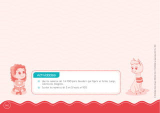 140
©
Grandes
Libros
Grupo
Editorial
S.A.C.
Prohibida
su
reproducción
D.L.
822
-
- Une los números del 1 al 100 para descubrir qué ffigura se forma. Luego,
colorea las imágenes.
-
- Escribe los números de 5 en 5 hasta el 100.
Actividades:
 
