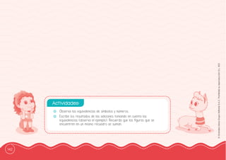 142
©
Grandes
Libros
Grupo
Editorial
S.A.C.
Prohibida
su
reproducción
D.L.
822
-
- Observa las equivalencias de símbolos y números.
-
- Escribe los resultados de las adiciones tomando en cuenta las
equivalencias (observa el ejemplo). Recuerda que las ffiguras que se
encuentren en un mismo recuadro se suman.
Actividades:
 