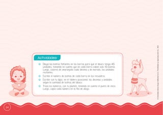 24
©
Grandes
Libros
Grupo
Editorial
S.A.C.
Prohibida
su
reproducción
D.L.
822
-
- Dibuja las bolitas faltantes en las barras para que el ábaco tenga 45
unidades, tomando en cuenta que en cada barra caben solo 10 bolitas.
Luego, colorea de anaranjado cada decena y de morado, las unidades
restantes.
-
- Escribe el número de bolitas de cada barra en los recuadros.
-
- Escribe con tu lápiz, en el tablero posicional, las decenas y unidades
según la cantidad de bolitas del ábaco.
-
- Traza los números, con tu plumón, teniendo en cuenta el punto de inicio.
Luego, copia cada número en la ffila de abajo.
Actividades:
 