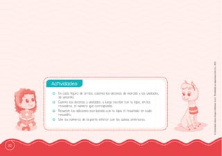 32
©
Grandes
Libros
Grupo
Editorial
S.A.C.
Prohibida
su
reproducción
D.L.
822
-
- En cada ffigura de arriba, colorea las decenas de morado y las unidades,
de amarillo.
-
- Cuenta las decenas y unidades, y luego escribe con tu lápiz, en los
recuadros, el número que corresponda.
-
- Resuelve las adiciones escribiendo con tu lápiz el resultado en cada
recuadro.
-
- Une los números de la parte inferior con las sumas anteriores.
Actividades:
 