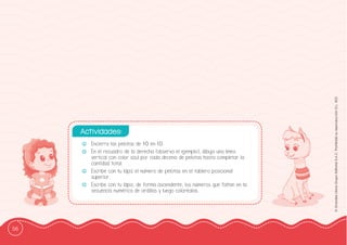 56
©
Grandes
Libros
Grupo
Editorial
S.A.C.
Prohibida
su
reproducción
D.L.
822
-
- Encierra las pelotas de 10 en 10.
-
- En el recuadro de la derecha (observa el ejemplo), dibuja una línea
vertical con color azul por cada decena de pelotas hasta completar la
cantidad total.
-
- Escribe con tu lápiz el número de pelotas en el tablero posicional
superior.
-
- Escribe con tu lápiz, de forma ascendente, los números que faltan en la
secuencia numérica de ardillas y luego coloréalas.
Actividades:
 