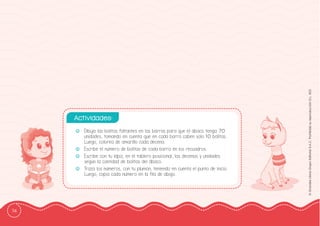 74
©
Grandes
Libros
Grupo
Editorial
S.A.C.
Prohibida
su
reproducción
D.L.
822
-
- Dibuja las bolitas faltantes en las barras para que el ábaco tenga 70
unidades, tomando en cuenta que en cada barra caben solo 10 bolitas.
Luego, colorea de amarillo cada decena.
-
- Escribe el número de bolitas de cada barra en los recuadros.
-
- Escribe con tu lápiz, en el tablero posicional, las decenas y unidades
según la cantidad de bolitas del ábaco.
-
- Traza los números, con tu plumón, teniendo en cuenta el punto de inicio.
Luego, copia cada número en la ffila de abajo.
Actividades:
 