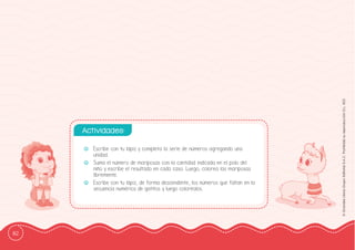 82
©
Grandes
Libros
Grupo
Editorial
S.A.C.
Prohibida
su
reproducción
D.L.
822
-
- Escribe con tu lápiz y completa la serie de números agregando una
unidad.
-
- Suma el número de mariposas con la cantidad indicada en el polo del
niño y escribe el resultado en cada caso. Luego, colorea las mariposas
libremente.
-
- Escribe con tu lápiz, de forma descendente, los números que faltan en la
secuencia numérica de gatitos y luego coloréalos.
Actividades:
 