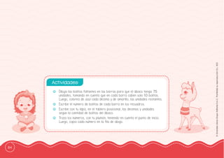 84
©
Grandes
Libros
Grupo
Editorial
S.A.C.
Prohibida
su
reproducción
D.L.
822
-
- Dibuja las bolitas faltantes en las barras para que el ábaco tenga 75
unidades, tomando en cuenta que en cada barra caben solo 10 bolitas.
Luego, colorea de azul cada decena y de amarillo, las unidades restantes.
-
- Escribe el número de bolitas de cada barra en los recuadros.
-
- Escribe con tu lápiz, en el tablero posicional, las decenas y unidades
según la cantidad de bolitas del ábaco.
-
- Traza los números, con tu plumón, teniendo en cuenta el punto de inicio.
Luego, copia cada número en la ffila de abajo.
Actividades:
 