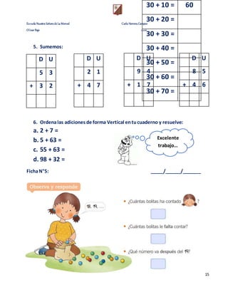 Escuela Nuestra Señora de La Merced Carla Herrera Campos
Olivar Bajo 2.021
15
5. Sumemos:
D U
5 3
+ 3 2
6. Ordenalas adiciones de forma Vertical entucuaderno y resuelve:
a. 2 + 7 =
b. 5 + 63 =
c. 55 + 63 =
d. 98 + 32 =
FichaN°5: _____/______/_______
30 + 10 = 60
30 + 20 =
30 + 30 =
30 + 40 =
30 + 50 =
30 + 60 =
30 + 70 =
D U
9 4
+ 1 7
D U
8 5
+ 4 6
D U
2 1
+ 4 7
Excelente
trabajo…
 