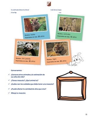 Escuela Nuestra Señora de La Merced Carla Herrera Campos
Olivar Bajo 2.021
35
Conversemos:
 ¿Conoces otros animales y la estimación de
sus años de vida?
 ¿Tienes mascota?, ¿Qué animal es?
 ¿Cuáles son los cuidados que debe tener una mascota?
 ¿Puede afectar la cantidad de años que viva?
 Dibuja tu mascota:
 