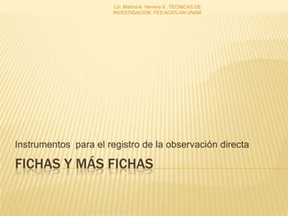 Lic. Marina A. Herrera V. TECNICAS DE
                       INVESTIGACION FES ACATLAN UNAM




Instrumentos para el registro de la observación directa

FICHAS Y MÁS FICHAS
 