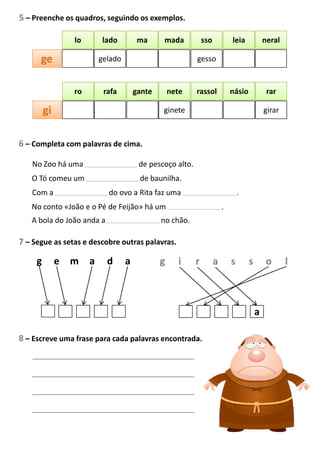 5 – Preenche os quadros, seguindo os exemplos.
ge
ge
lo
lo
gelado
gelado
lado
lado ma
ma mada
mada
gesso
gesso
sso
sso leia
leia neral
neral
gi
gi
ro
ro rafa
rafa gante
gante
ginete
ginete
nete
nete rassol
rassol násio
násio
girar
girar
rar
rar
No Zoo há uma de pescoço alto.
O Tó comeu um de baunilha.
6 – Completa com palavras de cima.
Com a do ovo a Rita faz uma .
No conto «João e o Pé de Feijão» há um .
A bola do João anda a no chão.
7 – Segue as setas e descobre outras palavras.
g
g e
e m
m a
a d
d a
a g
g i
i r
r a
a s
s s
s o
o l
l
a
a
8 – Escreve uma frase para cada palavras encontrada.
 