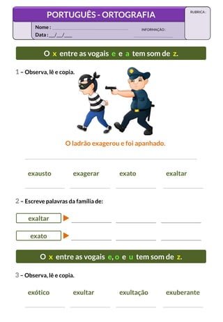 O x entre as vogais e e a tem som de z.
O ladrão exagerou e foi apanhado.
1 – Observa, lê e copia.
exausto exagerar exato exaltar
2 – Escreve palavras da família de:
exaltar
exato
O x entre as vogais e, o e u tem som de z.
3 – Observa, lê e copia.
exótico exultar exultação exuberante
Data :___/___/____
INFORMAÇÃO:
Nome :
PORTUGUÊS - ORTOGRAFIA
RUBRICA :
 