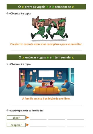 O x entre as vogais e e e tem som de z.
O exército executa exercícios exemplares para se exercitar.
4 – Observa, lê e copia.
5 – Observa, lê e copia.
O x entre as vogais e e i tem som de z.
A família assiste à exibição de um filme.
6 – Escreve palavras da família de:
exigir
exagerar
 